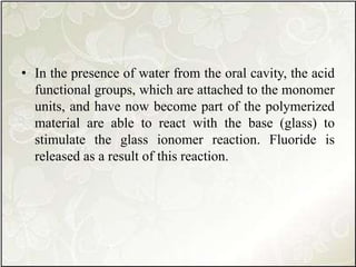 • In the presence of water from the oral cavity, the acid
functional groups, which are attached to the monomer
units, and have now become part of the polymerized
material are able to react with the base (glass) to
stimulate the glass ionomer reaction. Fluoride is
released as a result of this reaction.
 
