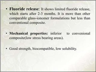 • Fluoride release: It shows limited fluoride release,
which starts after 2-3 months. It is more than other
comparable glass-ionomer formulations but less than
conventional composite.
• Mechanical properties: inferior to convenional
composite(low stress bearing areas).
• Good strength, biocompatible, low solubility.
 