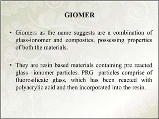 GIOMER
• Giomers as the name suggests are a combination of
glass-ionomer and composites, possessing properties
of both the materials.
• They are resin based materials containing pre reacted
glass –ionomer particles. PRG particles comprise of
fluorosilicate glass, which has been reacted with
polyacrylic acid and then incorporated into the resin.
 