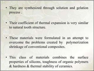 • They are synthesized through solution and gelation
process .
• Their coefficient of thermal expansion is very similar
to natural tooth structure.
• These materials were formulated in an attempt to
overcome the problems created by polymerization
shrinkage of conventional composites.
• This class of materials combines the surface
properties of silicons, toughness of organic polymers
& hardness & thermal stability of ceramics.
 