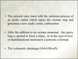 • The cationic cure starts with the initiation process of
an acidic cation which opens the oxirane ring and
generates a new acidic center, carbocation.
• After the addition to an oxirane monomer , the epoxy
ring is opened to form a chain , or in the case of two-
or multifunctional monomers a network is formed.
• The volumetric shrinkage 0.94-0.99vol%.
 