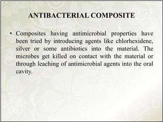 ANTIBACTERIAL COMPOSITE
• Composites having antimicrobial properties have
been tried by introducing agents like chlorhexidene,
silver or some antibiotics into the material. The
microbes get killed on contact with the material or
through leaching of antimicrobial agents into the oral
cavity.
 