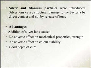 • Silver and titanium particles were introduced.
Silver ions cause structural damage to the bacteria by
direct contact and not by release of ions.
• Advantages
Addition of silver ions caused
• No adverse effect on mechanical properties, strength
• no adverse effect on colour stability
• Good depth of cure
 