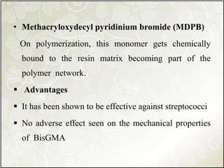 • Methacryloxydecyl pyridinium bromide (MDPB)
On polymerization, this monomer gets chemically
bound to the resin matrix becoming part of the
polymer network.
 Advantages
 It has been shown to be effective against streptococci
 No adverse effect seen on the mechanical properties
of BisGMA
 