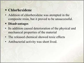  Chlorhexidene
• Addition of chlorhexidene was atempted in the
composite resin, but it proved to be unsuccessful.
 Disadvantages
• Its addition caused deterioration of the physical and
mechanical properties of the material
• The released chemical showed toxic effects
• Antibacterial activity was short lived.
 