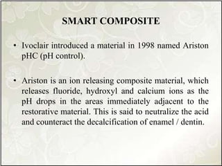 SMART COMPOSITE
• Ivoclair introduced a material in 1998 named Ariston
pHC (pH control).
• Ariston is an ion releasing composite material, which
releases fluoride, hydroxyl and calcium ions as the
pH drops in the areas immediately adjacent to the
restorative material. This is said to neutralize the acid
and counteract the decalcification of enamel / dentin.
 