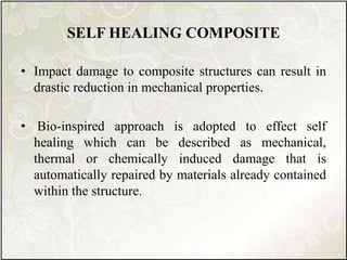SELF HEALING COMPOSITE
• Impact damage to composite structures can result in
drastic reduction in mechanical properties.
• Bio-inspired approach is adopted to effect self
healing which can be described as mechanical,
thermal or chemically induced damage that is
automatically repaired by materials already contained
within the structure.
 
