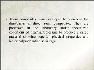 • These composites were developed to overcome the
drawbacks of direct resin composites. They are
processed in the laboratory under specialized
conditions of heat/light/pressure to produce a cured
material showing superior physical properties and
lesser polymerization shrinkage.
 