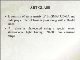 ART GLASS
• It consists of resin matrix of BisGMA/ UDMA and
radiopaque filler of barium glass along with colloidal
silica.
• Art glass is photocured using a special xenon
stroboscopic light having 320-500 nm emission
range.
 