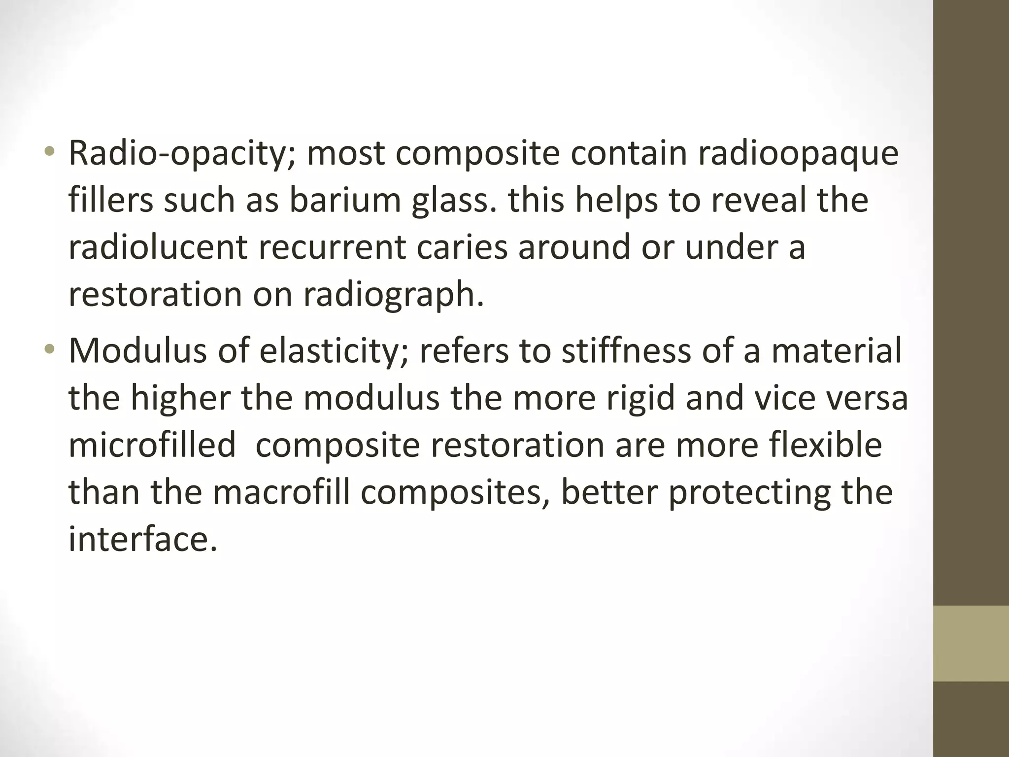 • Radio-opacity; most composite contain radioopaque
fillers such as barium glass. this helps to reveal the
radiolucent recurrent caries around or under a
restoration on radiograph.
• Modulus of elasticity; refers to stiffness of a material
the higher the modulus the more rigid and vice versa
microfilled composite restoration are more flexible
than the macrofill composites, better protecting the
interface.
 