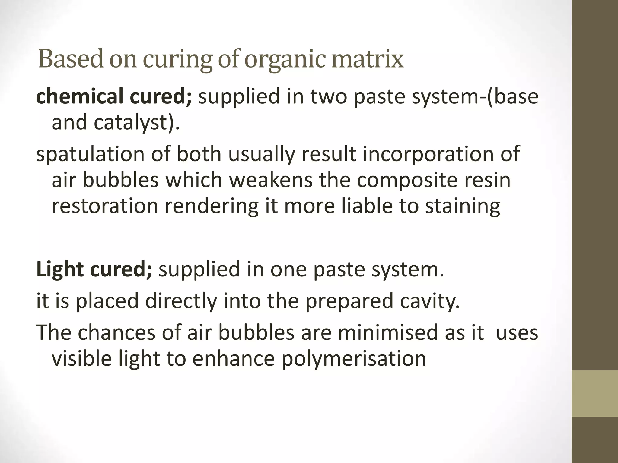 Based on curingof organic matrix
chemical cured; supplied in two paste system-(base
and catalyst).
spatulation of both usually result incorporation of
air bubbles which weakens the composite resin
restoration rendering it more liable to staining
Light cured; supplied in one paste system.
it is placed directly into the prepared cavity.
The chances of air bubbles are minimised as it uses
visible light to enhance polymerisation
 