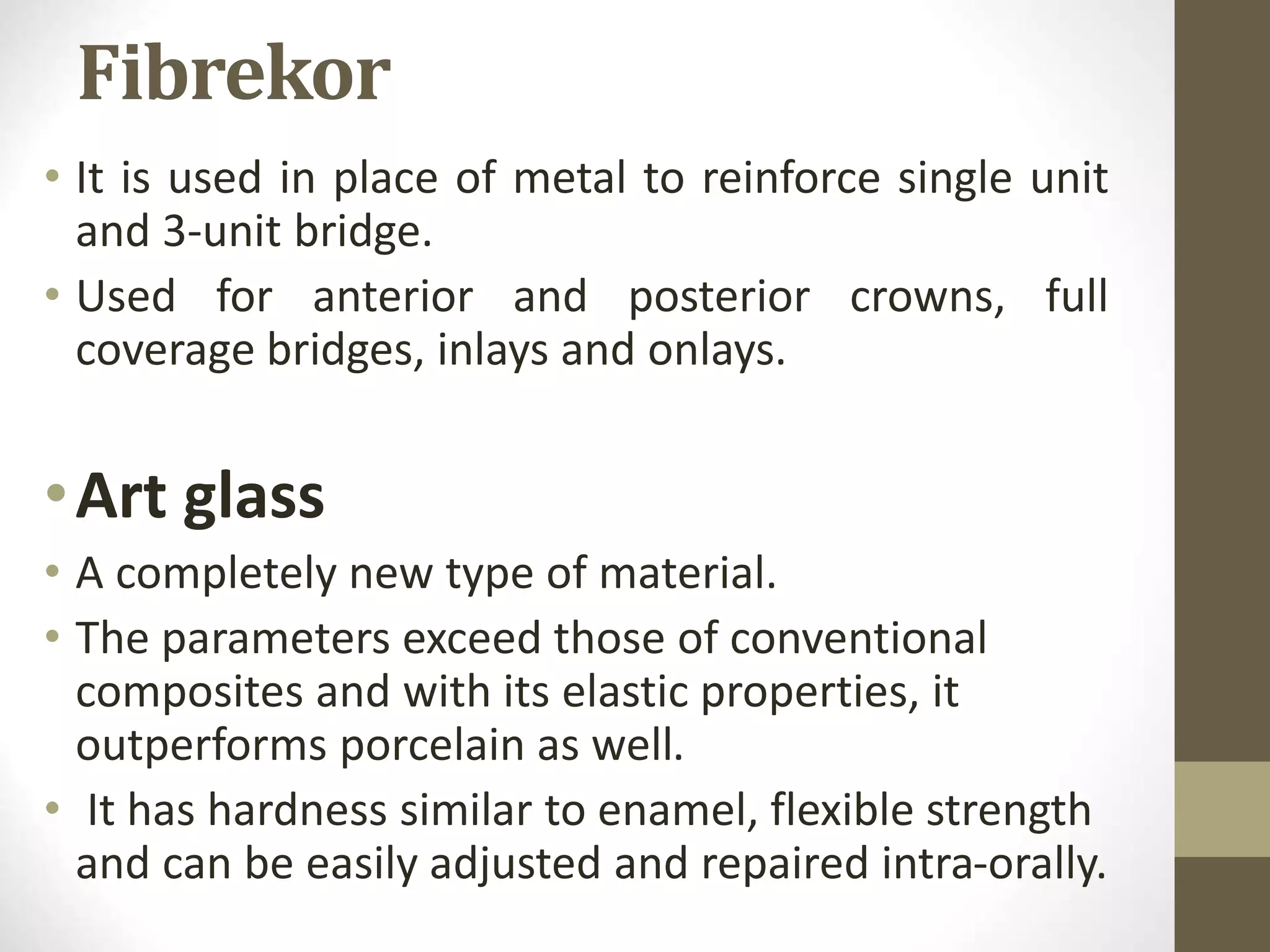 Fibrekor
• It is used in place of metal to reinforce single unit
and 3-unit bridge.
• Used for anterior and posterior crowns, full
coverage bridges, inlays and onlays.
•Art glass
• A completely new type of material.
• The parameters exceed those of conventional
composites and with its elastic properties, it
outperforms porcelain as well.
• It has hardness similar to enamel, flexible strength
and can be easily adjusted and repaired intra-orally.
 