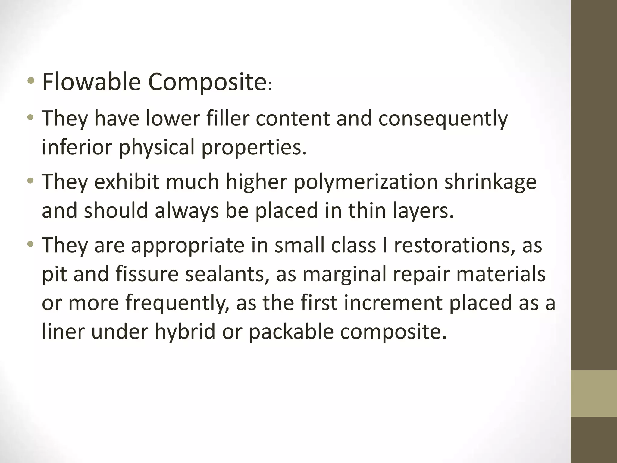 • Flowable Composite:
• They have lower filler content and consequently
inferior physical properties.
• They exhibit much higher polymerization shrinkage
and should always be placed in thin layers.
• They are appropriate in small class I restorations, as
pit and fissure sealants, as marginal repair materials
or more frequently, as the first increment placed as a
liner under hybrid or packable composite.
 