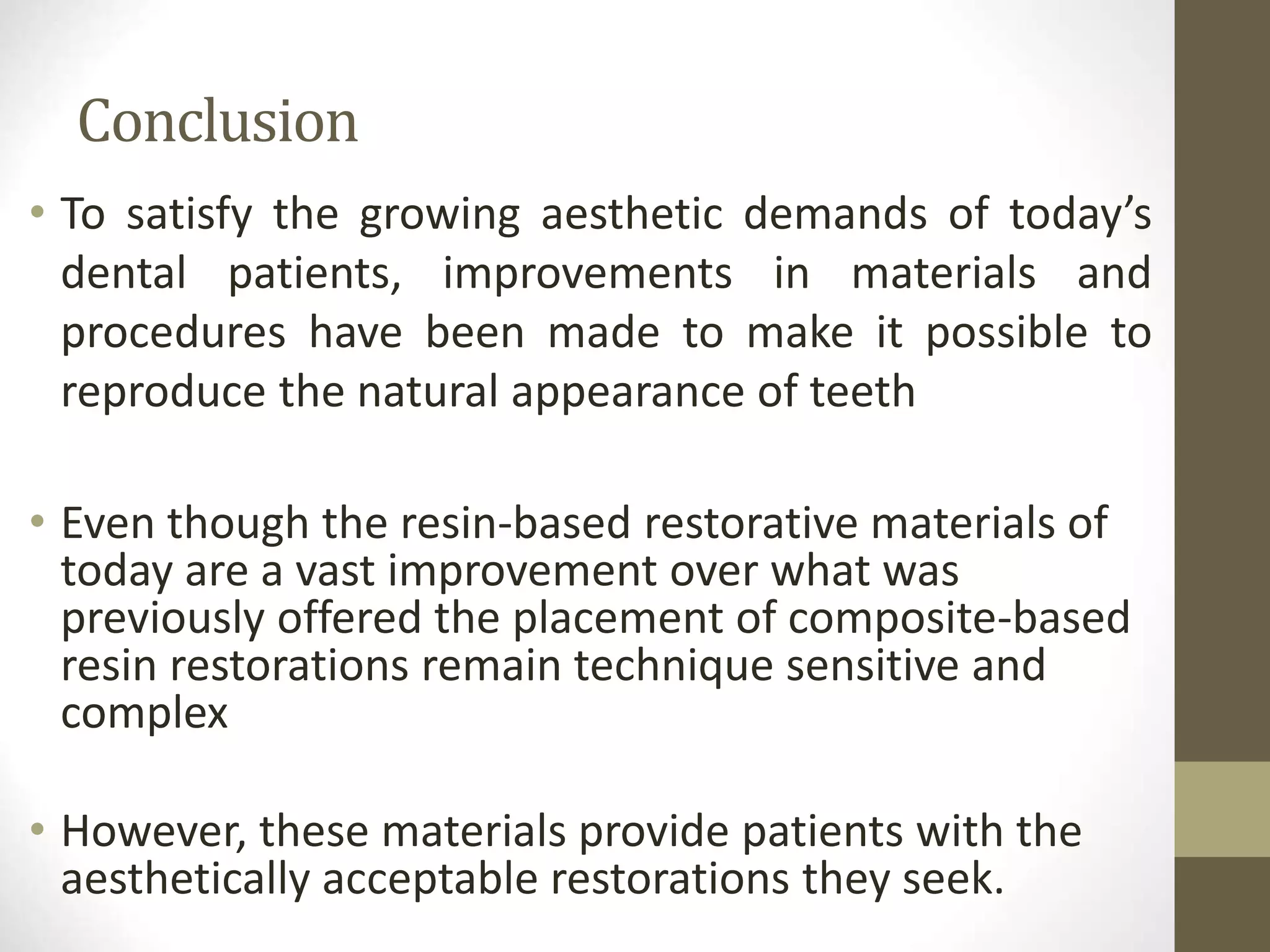 Conclusion
• To satisfy the growing aesthetic demands of today’s
dental patients, improvements in materials and
procedures have been made to make it possible to
reproduce the natural appearance of teeth
• Even though the resin-based restorative materials of
today are a vast improvement over what was
previously offered the placement of composite-based
resin restorations remain technique sensitive and
complex
• However, these materials provide patients with the
aesthetically acceptable restorations they seek.
 