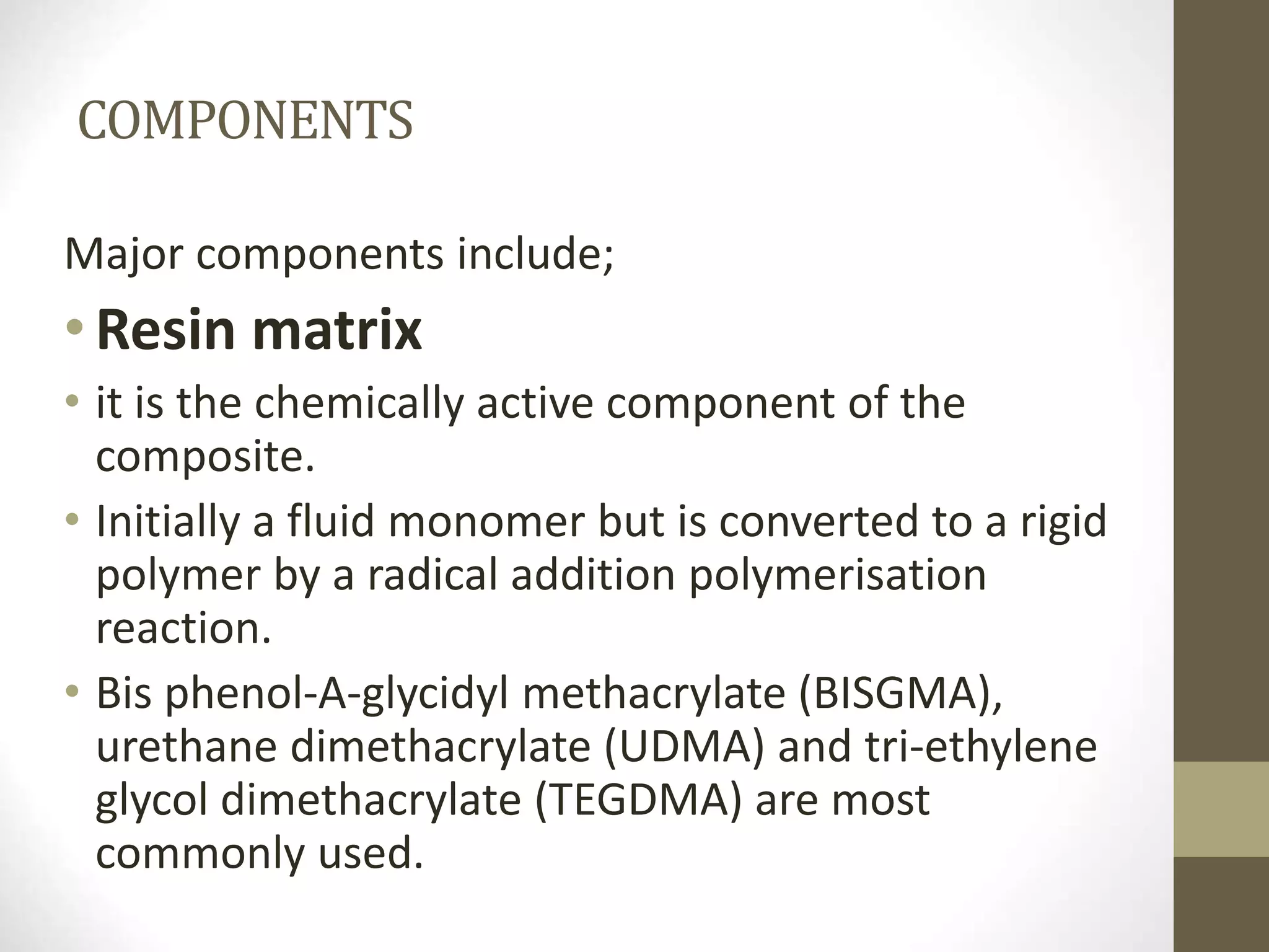 COMPONENTS
Major components include;
•Resin matrix
• it is the chemically active component of the
composite.
• Initially a fluid monomer but is converted to a rigid
polymer by a radical addition polymerisation
reaction.
• Bis phenol-A-glycidyl methacrylate (BISGMA),
urethane dimethacrylate (UDMA) and tri-ethylene
glycol dimethacrylate (TEGDMA) are most
commonly used.
 