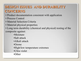 DESIGN ISSUES AND DURABILITYDESIGN ISSUES AND DURABILITY
CONCERNSCONCERNS
• Product documentation consistent with application
• Process Control
• Material Selection Criteria
• Material physical properties
• Long term durability (chemical and physical) testing of the
composite against:
•Moisture
•Salt attack
•Alkali attack
•Ozone
•High/low temperature extremes
•Ultra violet
•Other
 