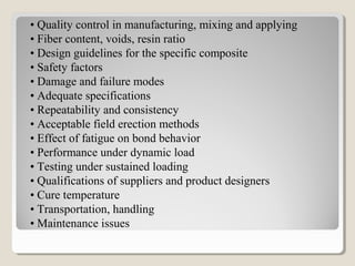 • Quality control in manufacturing, mixing and applying
• Fiber content, voids, resin ratio
• Design guidelines for the specific composite
• Safety factors
• Damage and failure modes
• Adequate specifications
• Repeatability and consistency
• Acceptable field erection methods
• Effect of fatigue on bond behavior
• Performance under dynamic load
• Testing under sustained loading
• Qualifications of suppliers and product designers
• Cure temperature
• Transportation, handling
• Maintenance issues
 