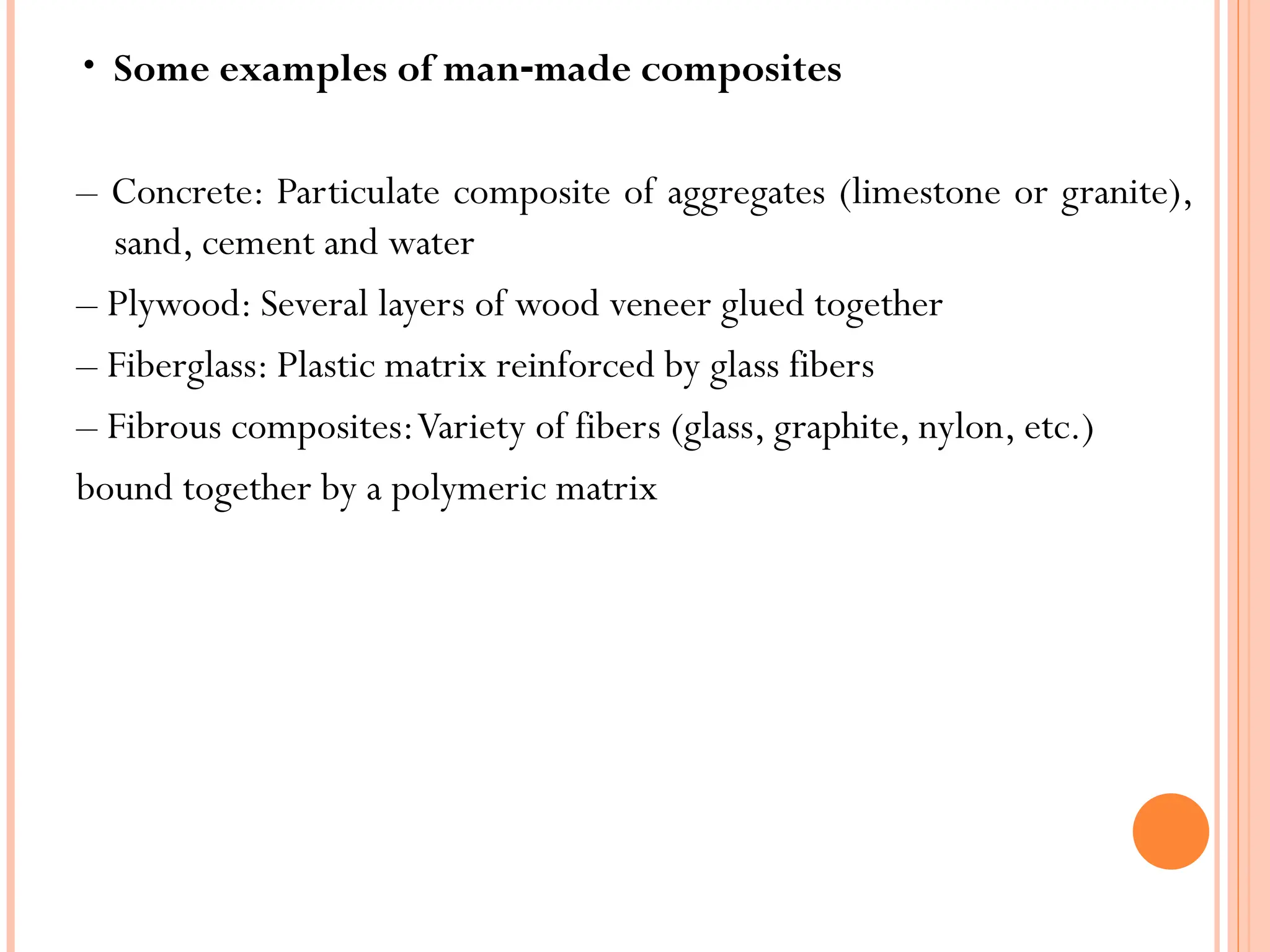 • Some examples of man made composites
‐
– Concrete: Particulate composite of aggregates (limestone or granite),
sand, cement and water
– Plywood: Several layers of wood veneer glued together
– Fiberglass: Plastic matrix reinforced by glass fibers
– Fibrous composites:Variety of fibers (glass, graphite, nylon, etc.)
bound together by a polymeric matrix
 