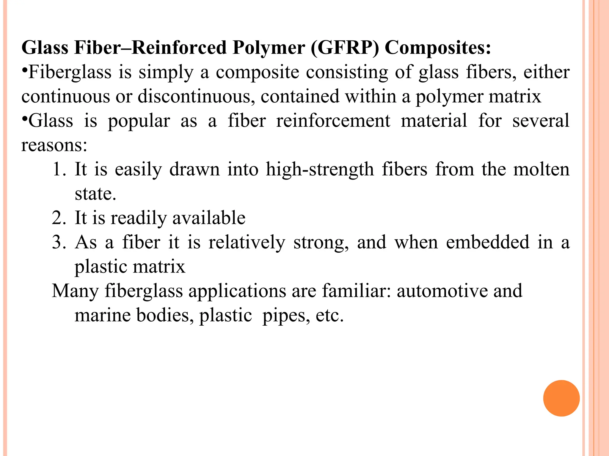 Glass Fiber–Reinforced Polymer (GFRP) Composites:
•Fiberglass is simply a composite consisting of glass fibers, either
continuous or discontinuous, contained within a polymer matrix
•Glass is popular as a fiber reinforcement material for several
reasons:
1. It is easily drawn into high-strength fibers from the molten
state.
2. It is readily available
3. As a fiber it is relatively strong, and when embedded in a
plastic matrix
Many fiberglass applications are familiar: automotive and
marine bodies, plastic pipes, etc.
 