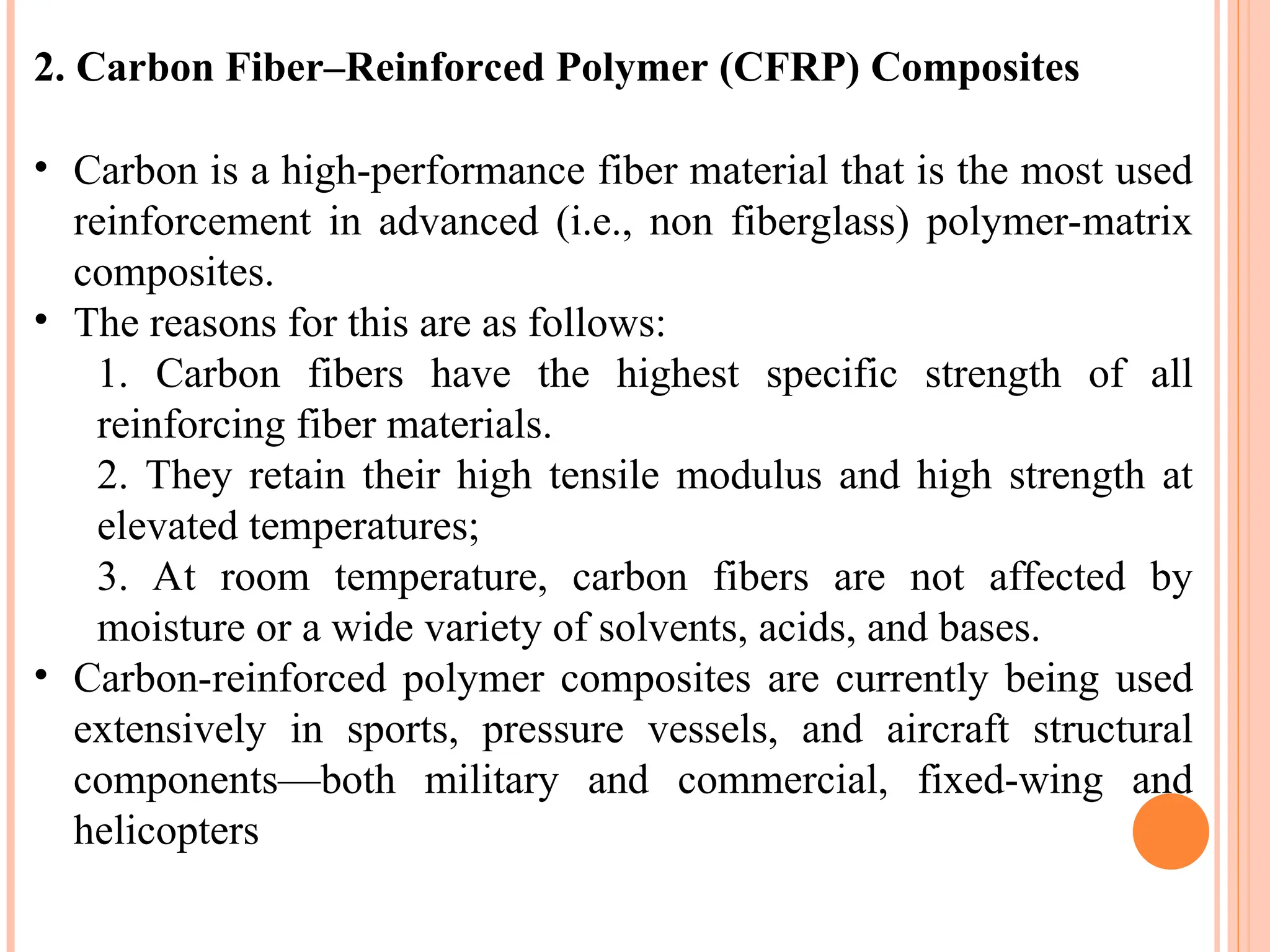 2. Carbon Fiber–Reinforced Polymer (CFRP) Composites
• Carbon is a high-performance fiber material that is the most used
reinforcement in advanced (i.e., non fiberglass) polymer-matrix
composites.
• The reasons for this are as follows:
1. Carbon fibers have the highest specific strength of all
reinforcing fiber materials.
2. They retain their high tensile modulus and high strength at
elevated temperatures;
3. At room temperature, carbon fibers are not affected by
moisture or a wide variety of solvents, acids, and bases.
• Carbon-reinforced polymer composites are currently being used
extensively in sports, pressure vessels, and aircraft structural
components—both military and commercial, fixed-wing and
helicopters
 