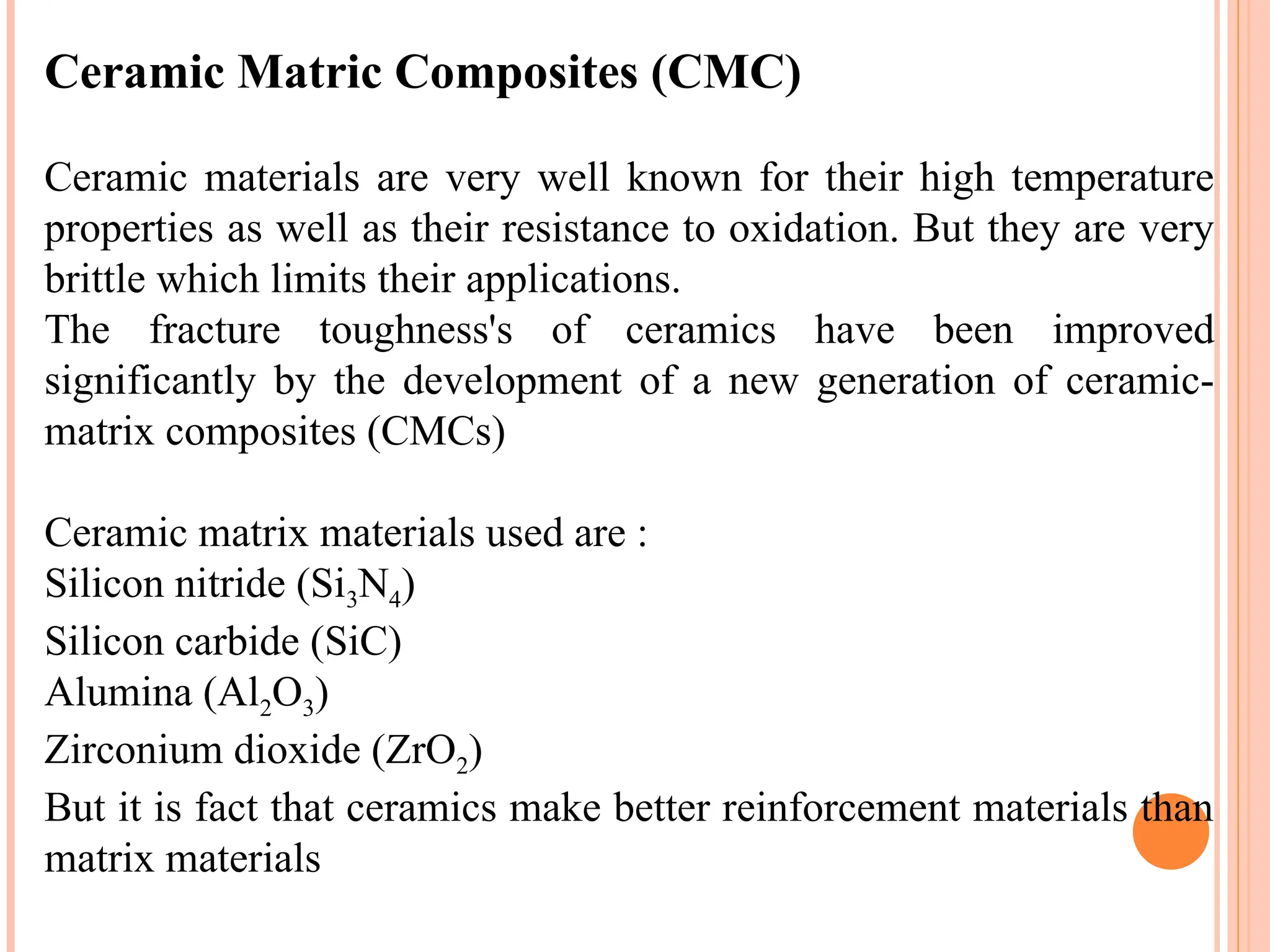 Ceramic Matric Composites (CMC)
Ceramic materials are very well known for their high temperature
properties as well as their resistance to oxidation. But they are very
brittle which limits their applications.
The fracture toughness's of ceramics have been improved
significantly by the development of a new generation of ceramic-
matrix composites (CMCs)
Ceramic matrix materials used are :
Silicon nitride (Si3N4)
Silicon carbide (SiC)
Alumina (Al2O3)
Zirconium dioxide (ZrO2)
But it is fact that ceramics make better reinforcement materials than
matrix materials
 
