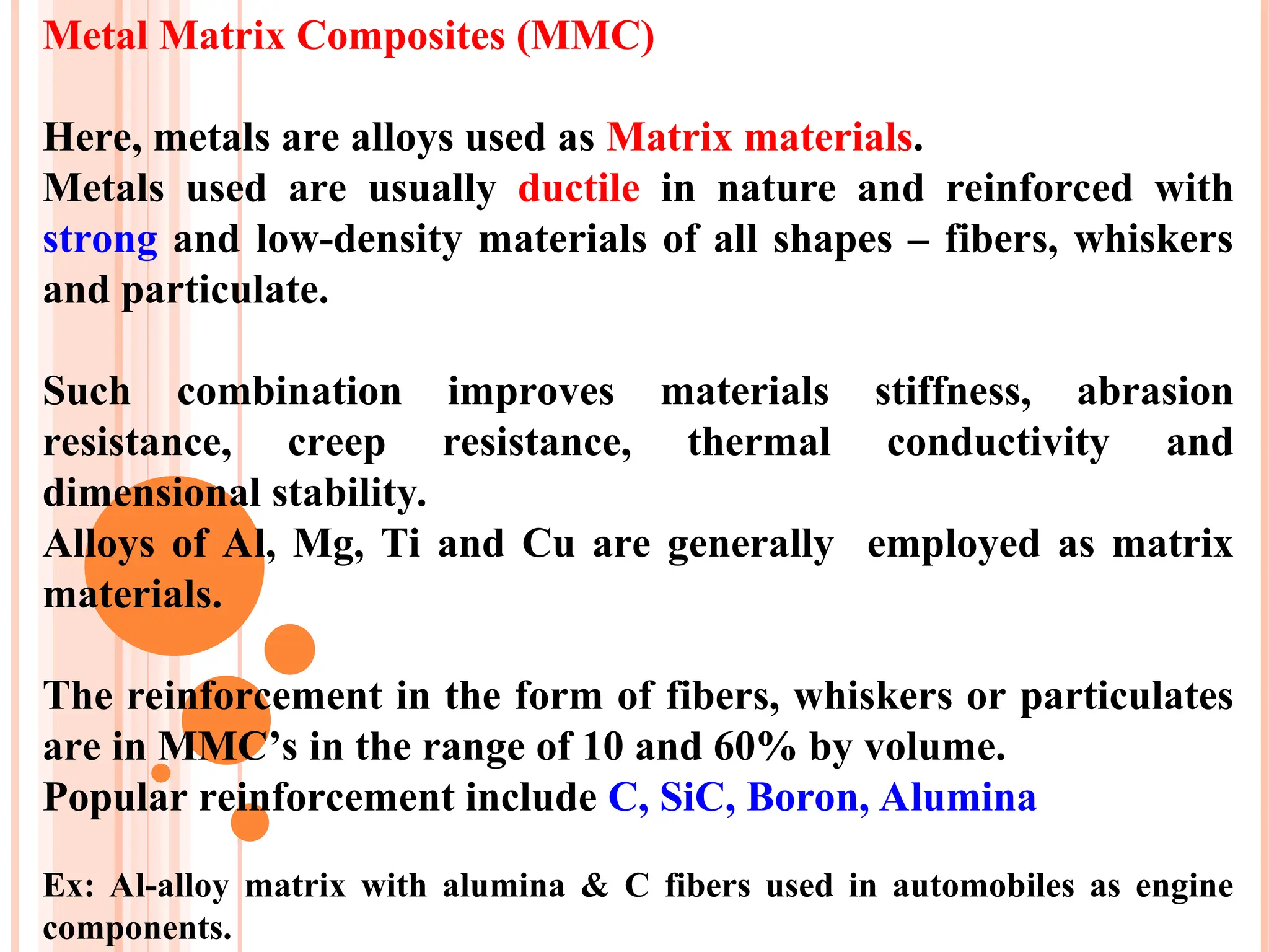 Metal Matrix Composites (MMC)
Here, metals are alloys used as Matrix materials.
Metals used are usually ductile in nature and reinforced with
strong and low-density materials of all shapes – fibers, whiskers
and particulate.
Such combination improves materials stiffness, abrasion
resistance, creep resistance, thermal conductivity and
dimensional stability.
Alloys of Al, Mg, Ti and Cu are generally employed as matrix
materials.
The reinforcement in the form of fibers, whiskers or particulates
are in MMC’s in the range of 10 and 60% by volume.
Popular reinforcement include C, SiC, Boron, Alumina
Ex: Al-alloy matrix with alumina & C fibers used in automobiles as engine
components.
 