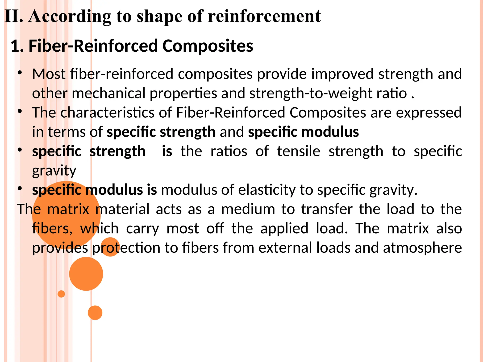 II. According to shape of reinforcement
• Most fiber-reinforced composites provide improved strength and
other mechanical properties and strength-to-weight ratio .
• The characteristics of Fiber-Reinforced Composites are expressed
in terms of specific strength and specific modulus
• specific strength is the ratios of tensile strength to specific
gravity
• specific modulus is modulus of elasticity to specific gravity.
The matrix material acts as a medium to transfer the load to the
fibers, which carry most off the applied load. The matrix also
provides protection to fibers from external loads and atmosphere
1. Fiber-Reinforced Composites
 