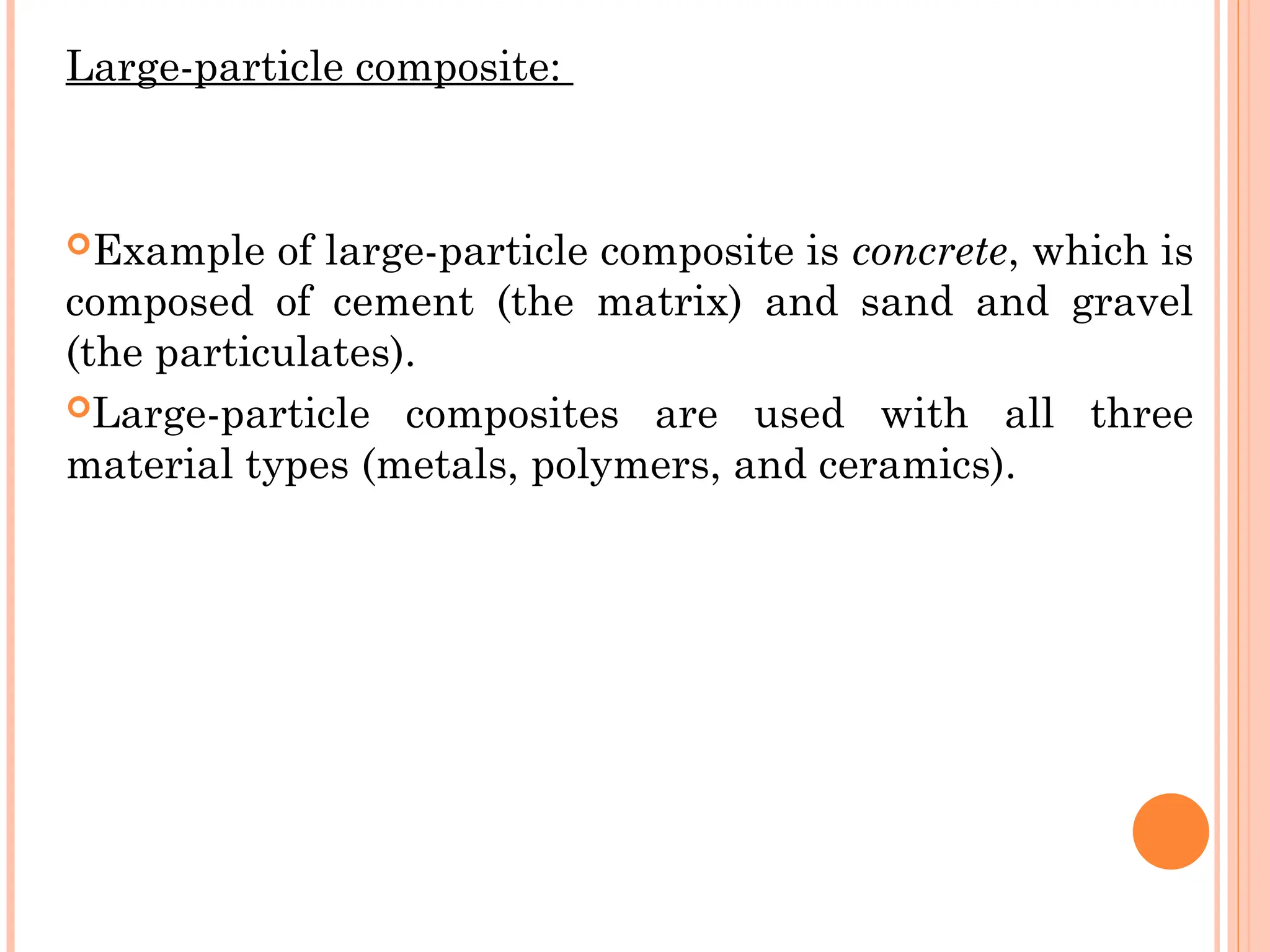 Large-particle composite:
Example of large-particle composite is concrete, which is
composed of cement (the matrix) and sand and gravel
(the particulates).
Large-particle composites are used with all three
material types (metals, polymers, and ceramics).
 