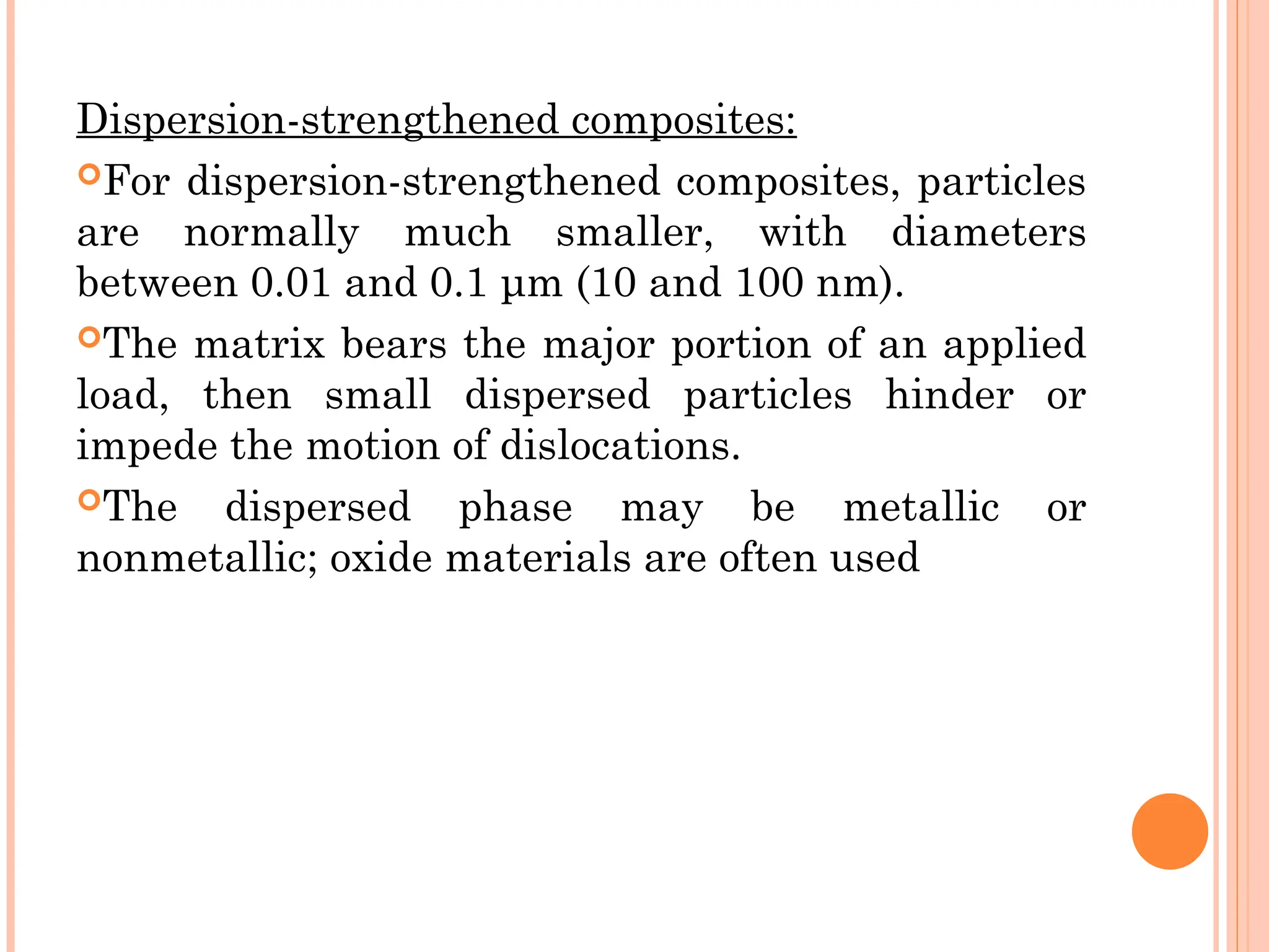 Dispersion-strengthened composites:
For dispersion-strengthened composites, particles
are normally much smaller, with diameters
between 0.01 and 0.1 μm (10 and 100 nm).
The matrix bears the major portion of an applied
load, then small dispersed particles hinder or
impede the motion of dislocations.
The dispersed phase may be metallic or
nonmetallic; oxide materials are often used
 