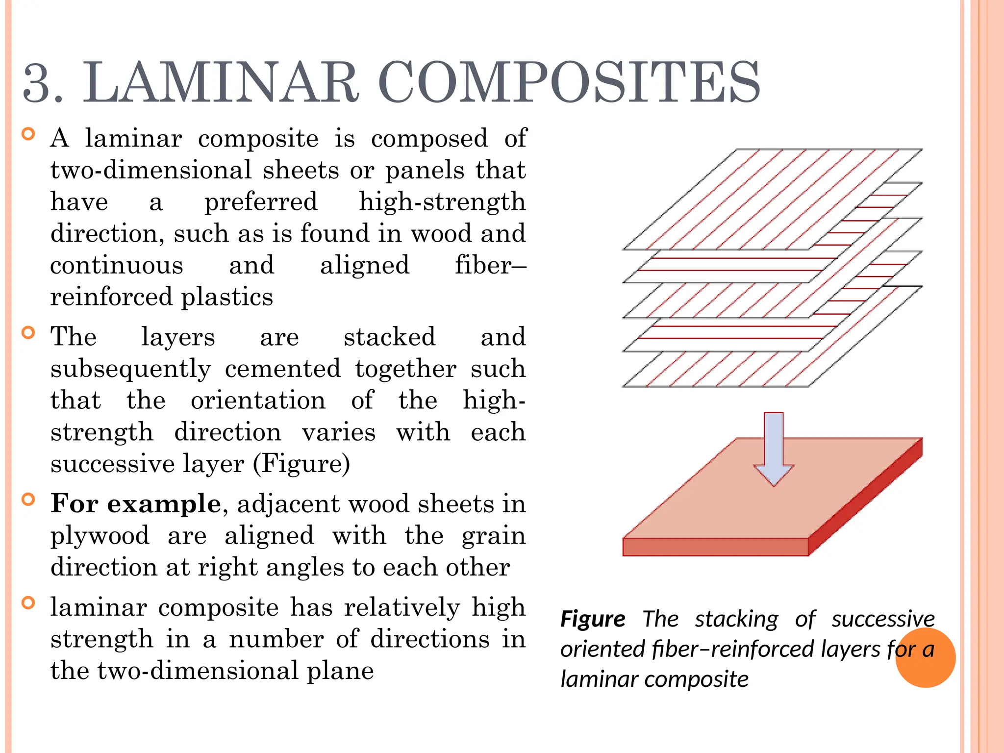 3. LAMINAR COMPOSITES
 A laminar composite is composed of
two-dimensional sheets or panels that
have a preferred high-strength
direction, such as is found in wood and
continuous and aligned fiber–
reinforced plastics
 The layers are stacked and
subsequently cemented together such
that the orientation of the high-
strength direction varies with each
successive layer (Figure)
 For example, adjacent wood sheets in
plywood are aligned with the grain
direction at right angles to each other
 laminar composite has relatively high
strength in a number of directions in
the two-dimensional plane
Figure The stacking of successive
oriented fiber–reinforced layers for a
laminar composite
 