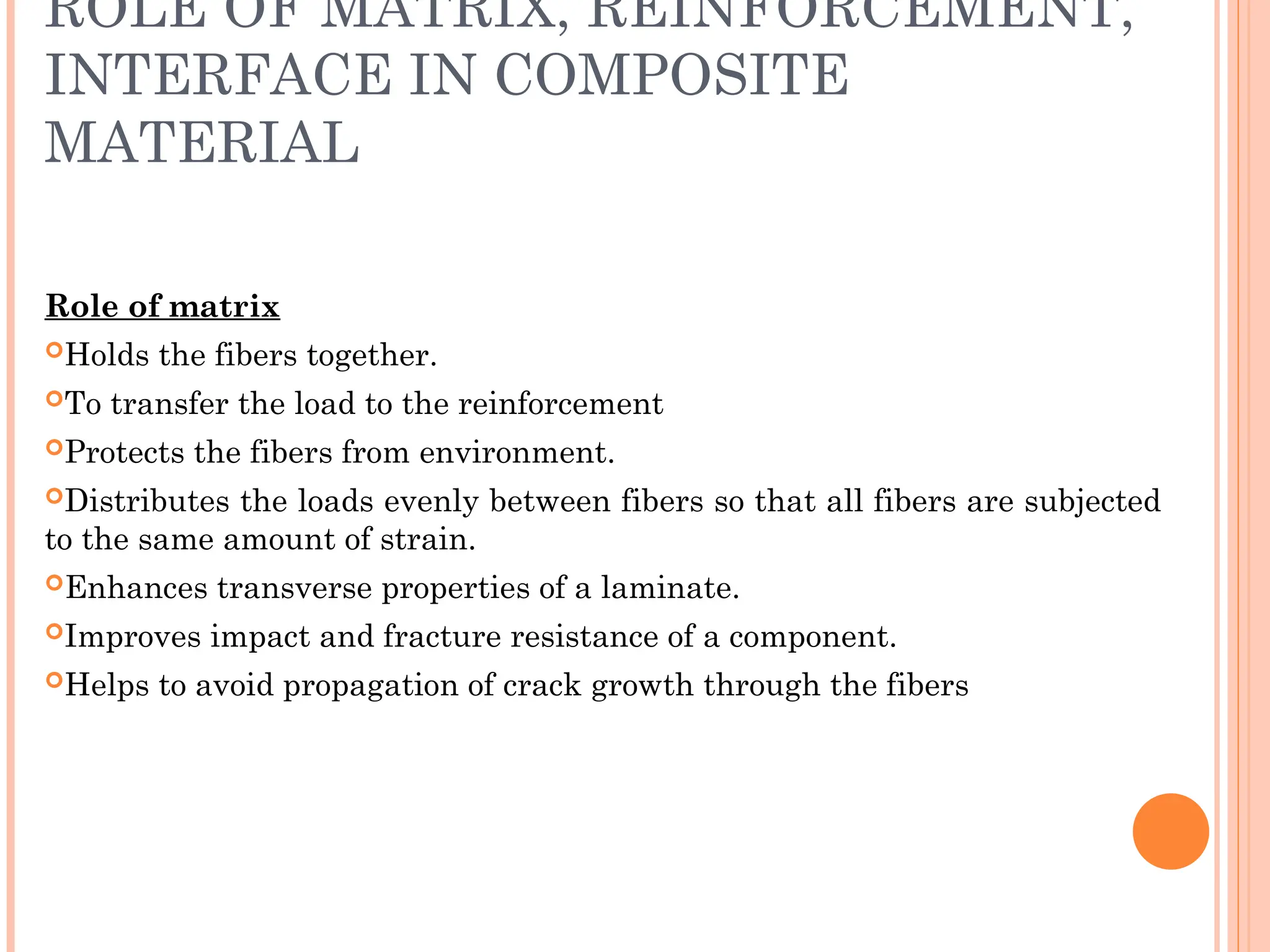 ROLE OF MATRIX, REINFORCEMENT,
INTERFACE IN COMPOSITE
MATERIAL
Role of matrix
Holds the fibers together.
To transfer the load to the reinforcement
Protects the fibers from environment.
Distributes the loads evenly between fibers so that all fibers are subjected
to the same amount of strain.
Enhances transverse properties of a laminate.
Improves impact and fracture resistance of a component.
Helps to avoid propagation of crack growth through the fibers
 
