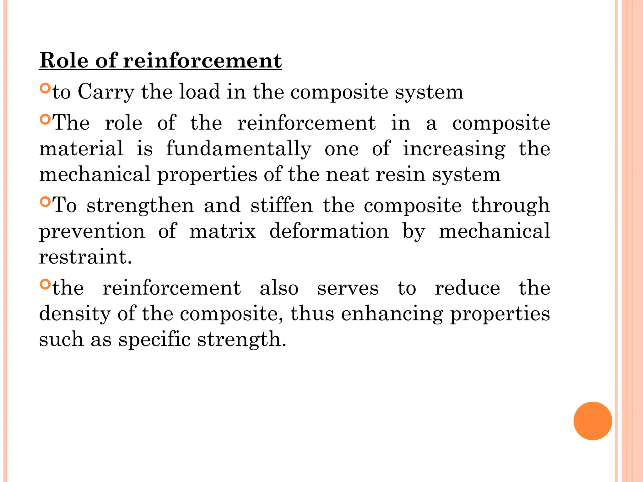 Role of reinforcement
to Carry the load in the composite system
The role of the reinforcement in a composite
material is fundamentally one of increasing the
mechanical properties of the neat resin system
To strengthen and stiffen the composite through
prevention of matrix deformation by mechanical
restraint.
the reinforcement also serves to reduce the
density of the composite, thus enhancing properties
such as specific strength.
 