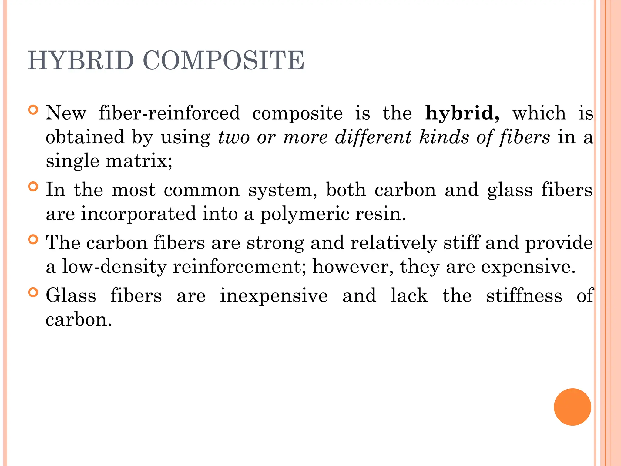 HYBRID COMPOSITE
 New fiber-reinforced composite is the hybrid, which is
obtained by using two or more different kinds of fibers in a
single matrix;
 In the most common system, both carbon and glass fibers
are incorporated into a polymeric resin.
 The carbon fibers are strong and relatively stiff and provide
a low-density reinforcement; however, they are expensive.
 Glass fibers are inexpensive and lack the stiffness of
carbon.
 
