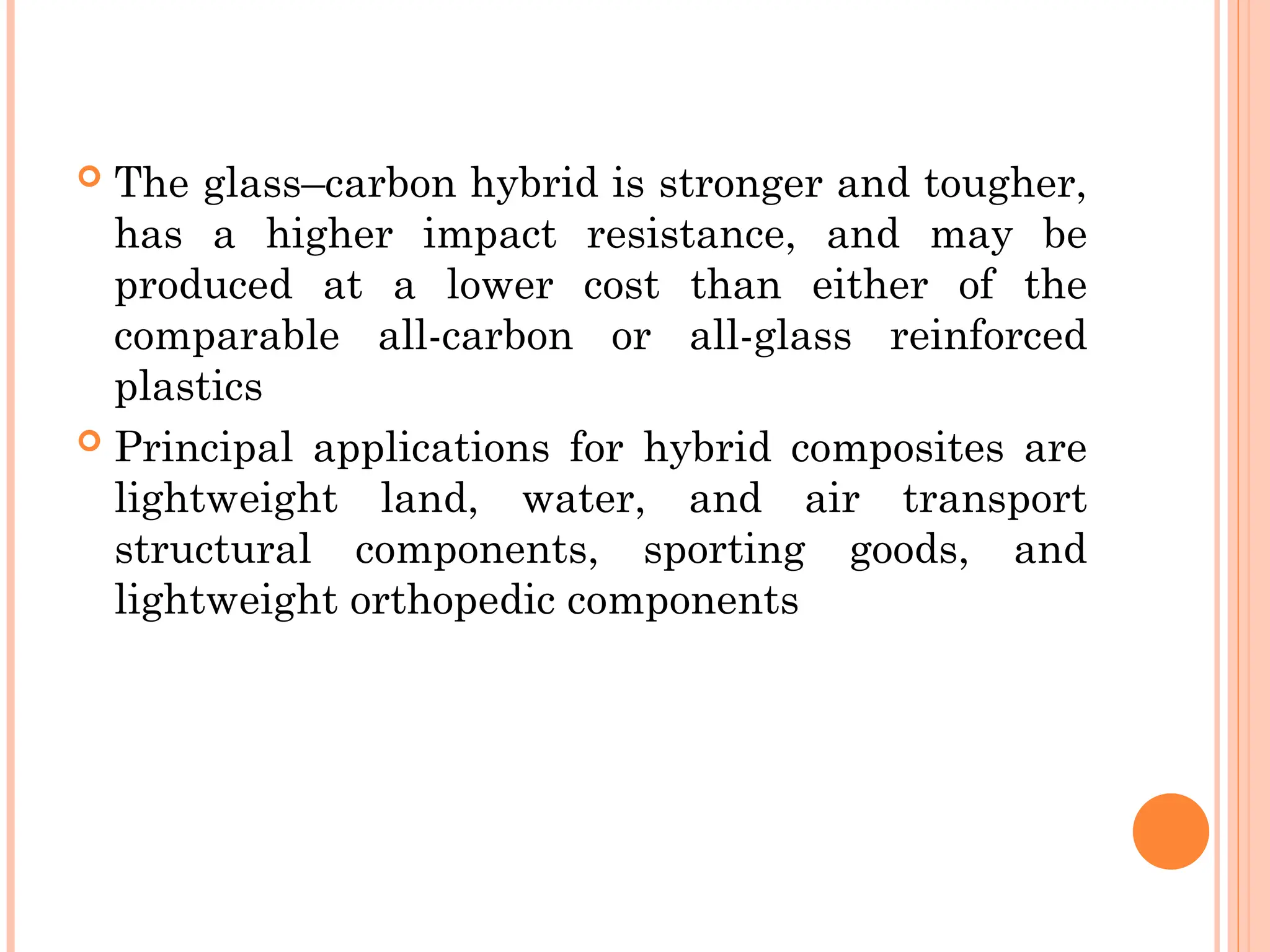  The glass–carbon hybrid is stronger and tougher,
has a higher impact resistance, and may be
produced at a lower cost than either of the
comparable all-carbon or all-glass reinforced
plastics
 Principal applications for hybrid composites are
lightweight land, water, and air transport
structural components, sporting goods, and
lightweight orthopedic components
 