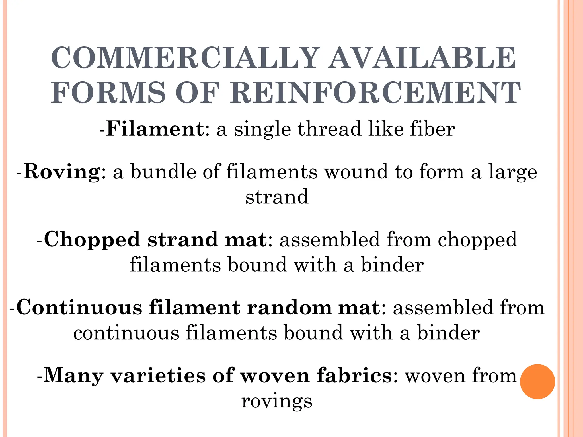 COMMERCIALLY AVAILABLE
FORMS OF REINFORCEMENT
-Filament: a single thread like fiber
-Roving: a bundle of filaments wound to form a large
strand
-Chopped strand mat: assembled from chopped
filaments bound with a binder
-Continuous filament random mat: assembled from
continuous filaments bound with a binder
-Many varieties of woven fabrics: woven from
rovings
 