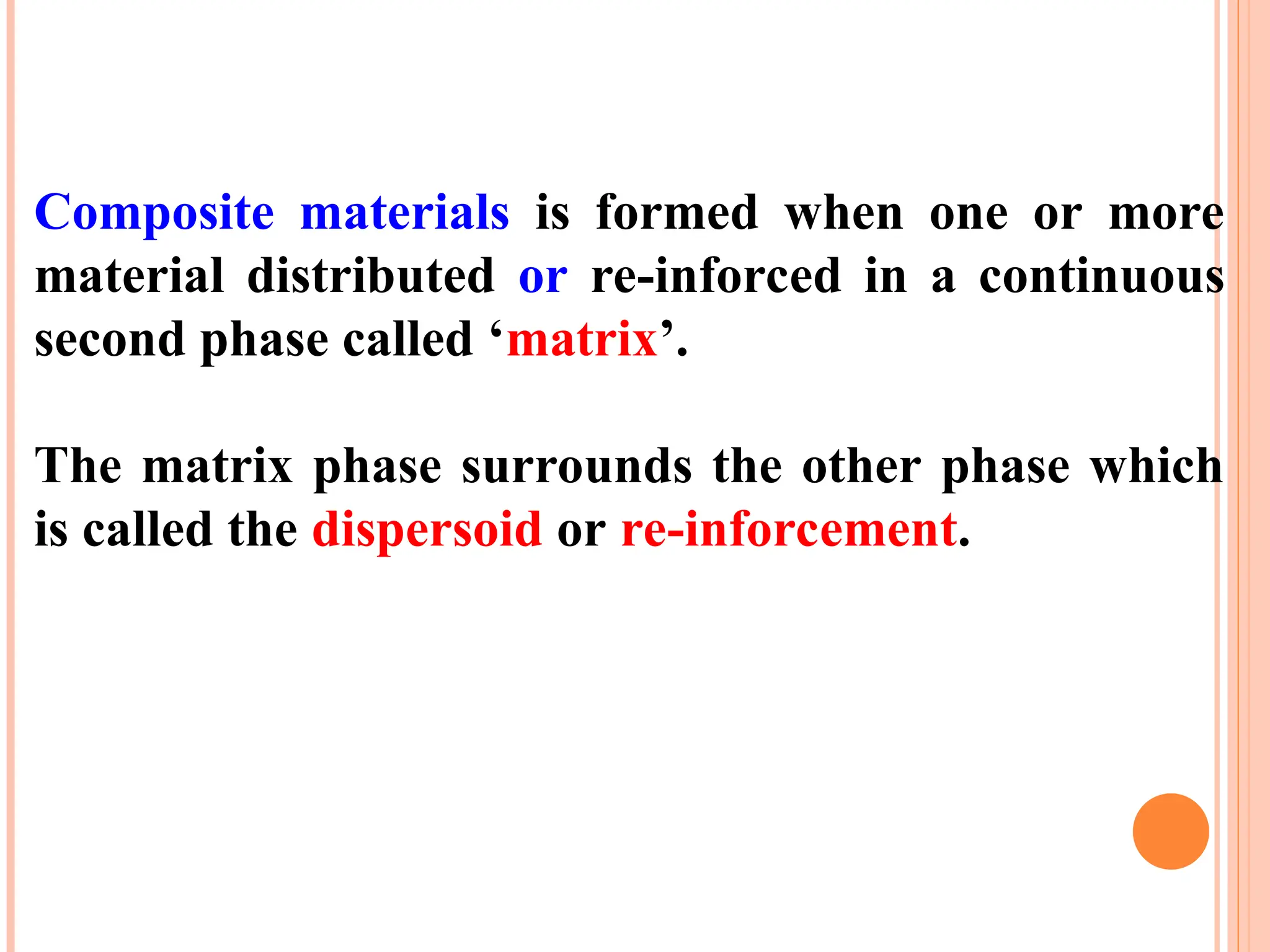 Composite materials is formed when one or more
material distributed or re-inforced in a continuous
second phase called ‘matrix’.
The matrix phase surrounds the other phase which
is called the dispersoid or re-inforcement.
 