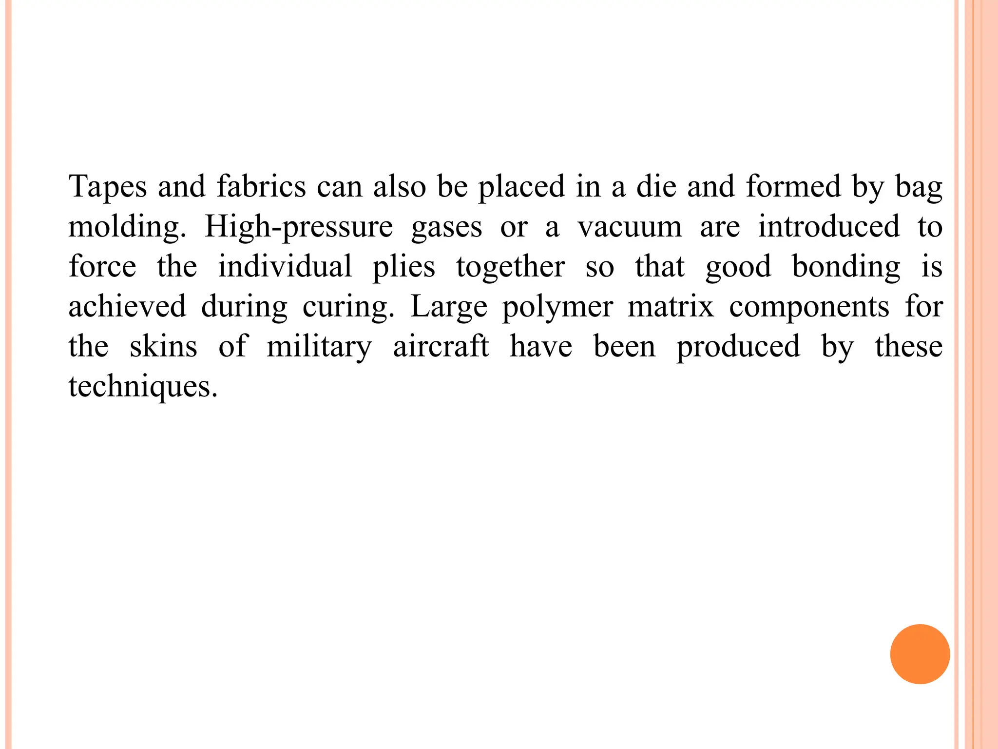 Tapes and fabrics can also be placed in a die and formed by bag
molding. High-pressure gases or a vacuum are introduced to
force the individual plies together so that good bonding is
achieved during curing. Large polymer matrix components for
the skins of military aircraft have been produced by these
techniques.
 