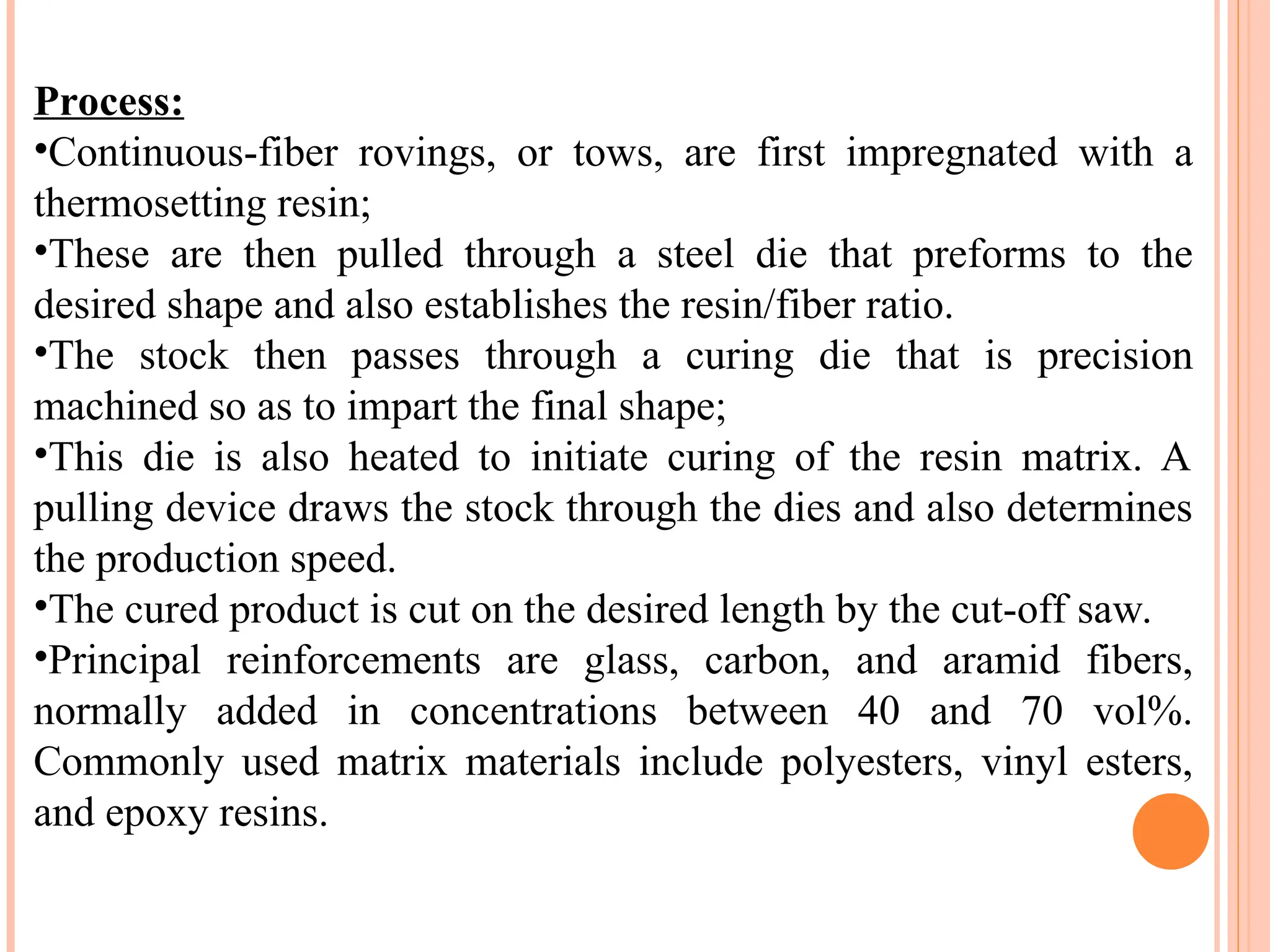 Process:
•Continuous-fiber rovings, or tows, are first impregnated with a
thermosetting resin;
•These are then pulled through a steel die that preforms to the
desired shape and also establishes the resin/fiber ratio.
•The stock then passes through a curing die that is precision
machined so as to impart the final shape;
•This die is also heated to initiate curing of the resin matrix. A
pulling device draws the stock through the dies and also determines
the production speed.
•The cured product is cut on the desired length by the cut-off saw.
•Principal reinforcements are glass, carbon, and aramid fibers,
normally added in concentrations between 40 and 70 vol%.
Commonly used matrix materials include polyesters, vinyl esters,
and epoxy resins.
 