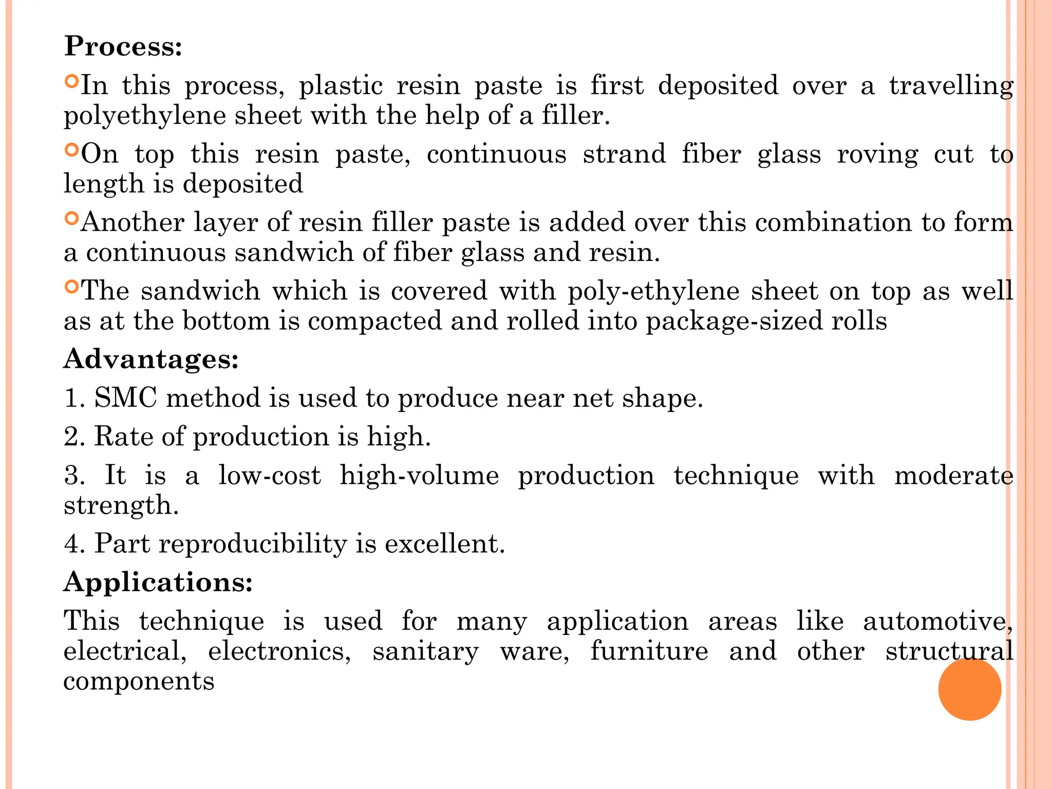 Process:
In this process, plastic resin paste is first deposited over a travelling
polyethylene sheet with the help of a filler.
On top this resin paste, continuous strand fiber glass roving cut to
length is deposited
Another layer of resin filler paste is added over this combination to form
a continuous sandwich of fiber glass and resin.
The sandwich which is covered with poly-ethylene sheet on top as well
as at the bottom is compacted and rolled into package-sized rolls
Advantages:
1. SMC method is used to produce near net shape.
2. Rate of production is high.
3. It is a low-cost high-volume production technique with moderate
strength.
4. Part reproducibility is excellent.
Applications:
This technique is used for many application areas like automotive,
electrical, electronics, sanitary ware, furniture and other structural
components
 