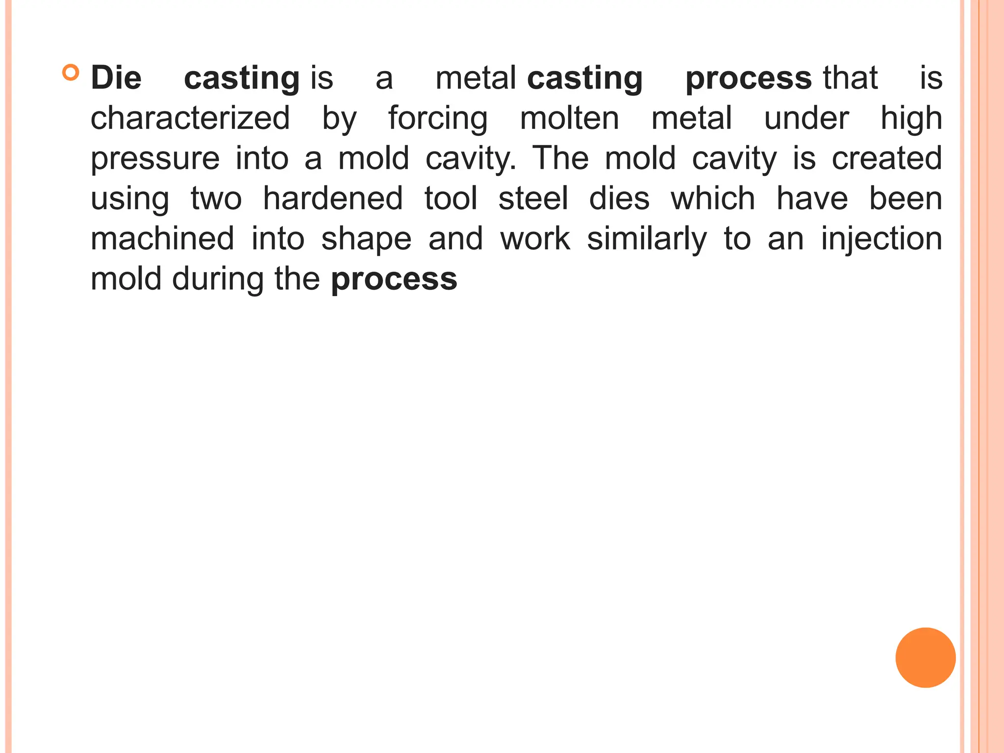  Die casting is a metal casting process that is
characterized by forcing molten metal under high
pressure into a mold cavity. The mold cavity is created
using two hardened tool steel dies which have been
machined into shape and work similarly to an injection
mold during the process
 