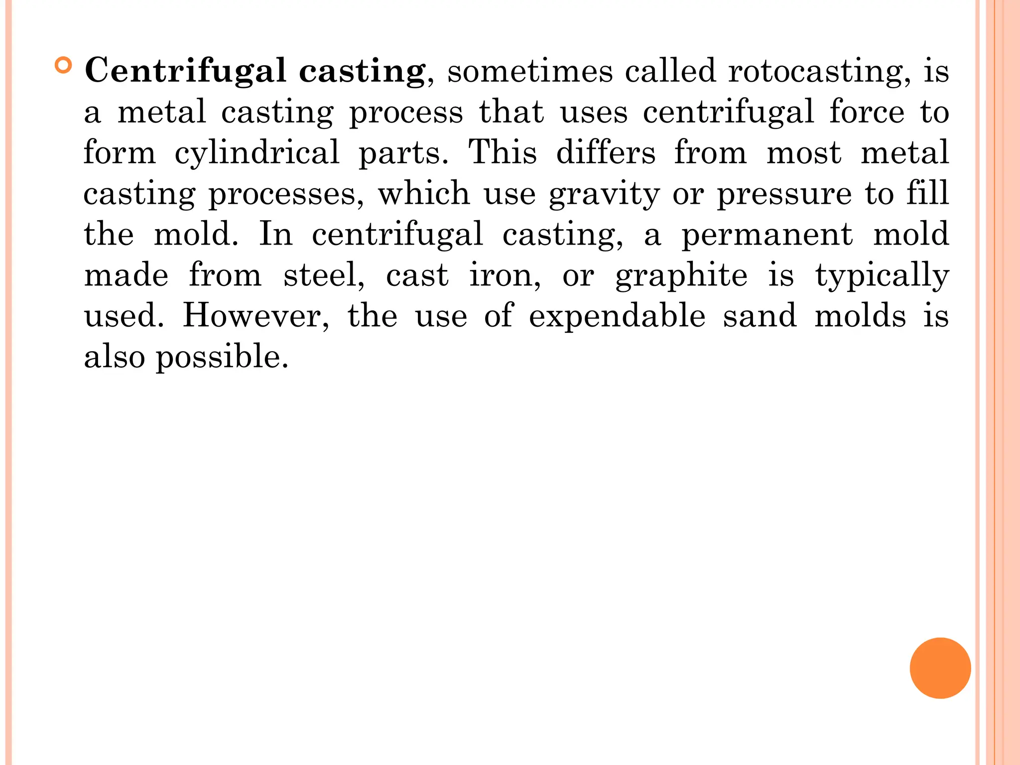 Centrifugal casting, sometimes called rotocasting, is
a metal casting process that uses centrifugal force to
form cylindrical parts. This differs from most metal
casting processes, which use gravity or pressure to fill
the mold. In centrifugal casting, a permanent mold
made from steel, cast iron, or graphite is typically
used. However, the use of expendable sand molds is
also possible.
 