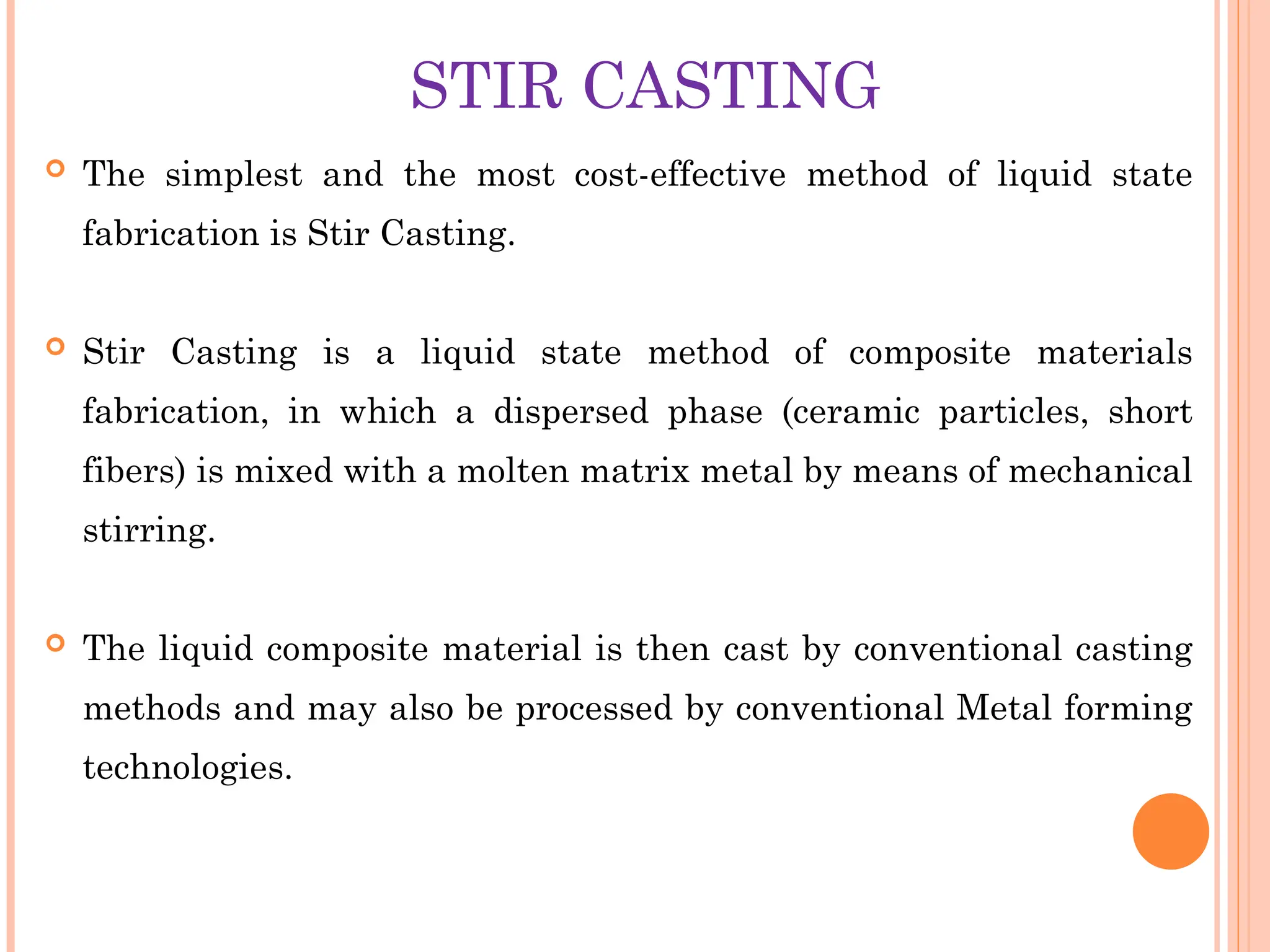 STIR CASTING
 The simplest and the most cost-effective method of liquid state
fabrication is Stir Casting.
 Stir Casting is a liquid state method of composite materials
fabrication, in which a dispersed phase (ceramic particles, short
fibers) is mixed with a molten matrix metal by means of mechanical
stirring.
 The liquid composite material is then cast by conventional casting
methods and may also be processed by conventional Metal forming
technologies.
 