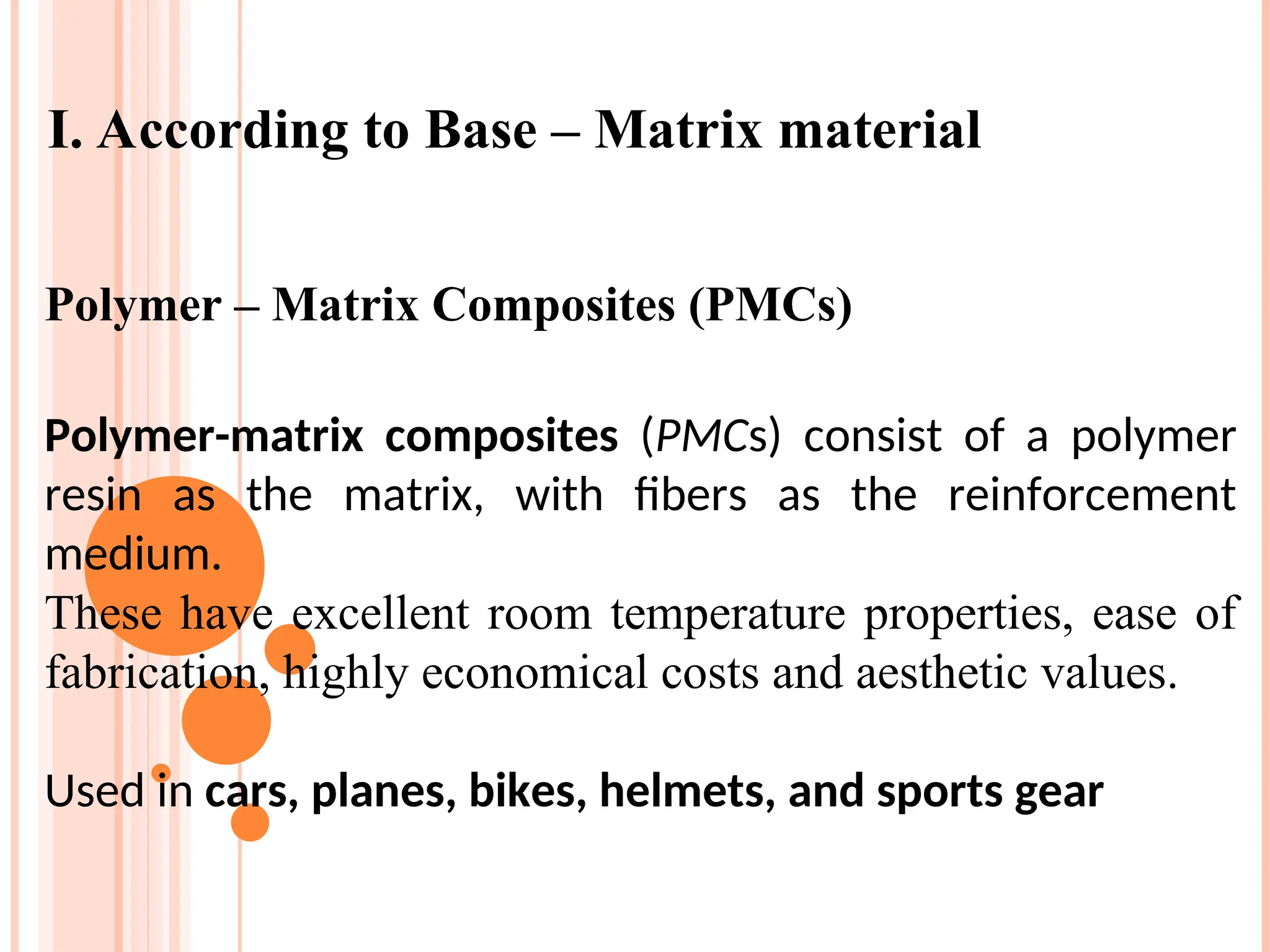Polymer – Matrix Composites (PMCs)
Polymer-matrix composites (PMCs) consist of a polymer
resin as the matrix, with fibers as the reinforcement
medium.
These have excellent room temperature properties, ease of
fabrication, highly economical costs and aesthetic values.
Used in cars, planes, bikes, helmets, and sports gear
I. According to Base – Matrix material
 