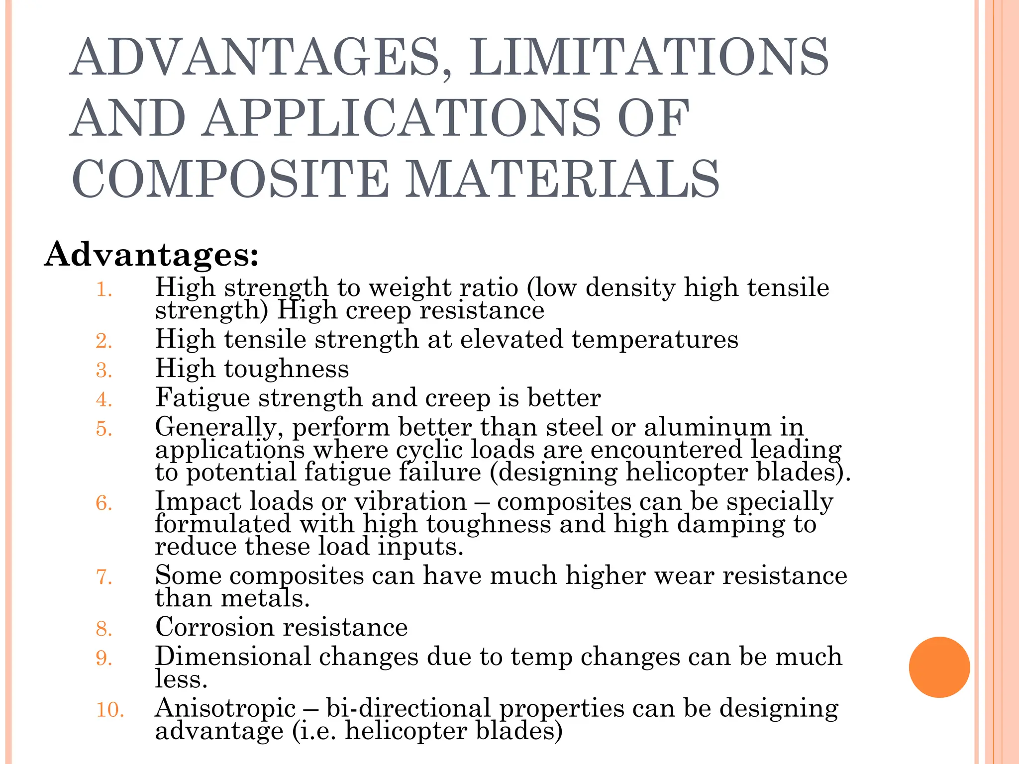 ADVANTAGES, LIMITATIONS
AND APPLICATIONS OF
COMPOSITE MATERIALS
Advantages:
1. High strength to weight ratio (low density high tensile
strength) High creep resistance
2. High tensile strength at elevated temperatures
3. High toughness
4. Fatigue strength and creep is better
5. Generally, perform better than steel or aluminum in
applications where cyclic loads are encountered leading
to potential fatigue failure (designing helicopter blades).
6. Impact loads or vibration – composites can be specially
formulated with high toughness and high damping to
reduce these load inputs.
7. Some composites can have much higher wear resistance
than metals.
8. Corrosion resistance
9. Dimensional changes due to temp changes can be much
less.
10. Anisotropic – bi-directional properties can be designing
advantage (i.e. helicopter blades)
 