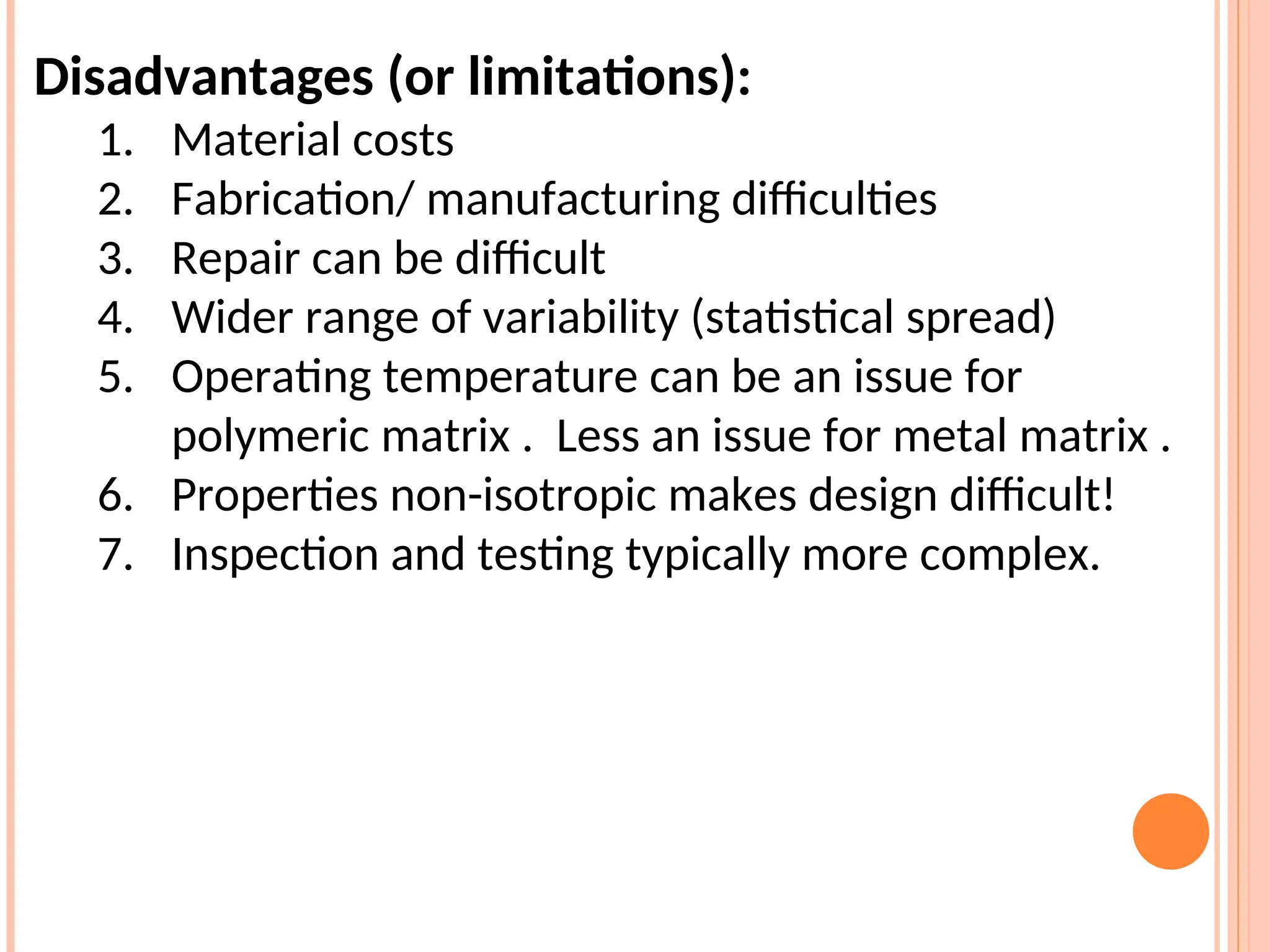 Disadvantages (or limitations):
1. Material costs
2. Fabrication/ manufacturing difficulties
3. Repair can be difficult
4. Wider range of variability (statistical spread)
5. Operating temperature can be an issue for
polymeric matrix . Less an issue for metal matrix .
6. Properties non-isotropic makes design difficult!
7. Inspection and testing typically more complex.
 