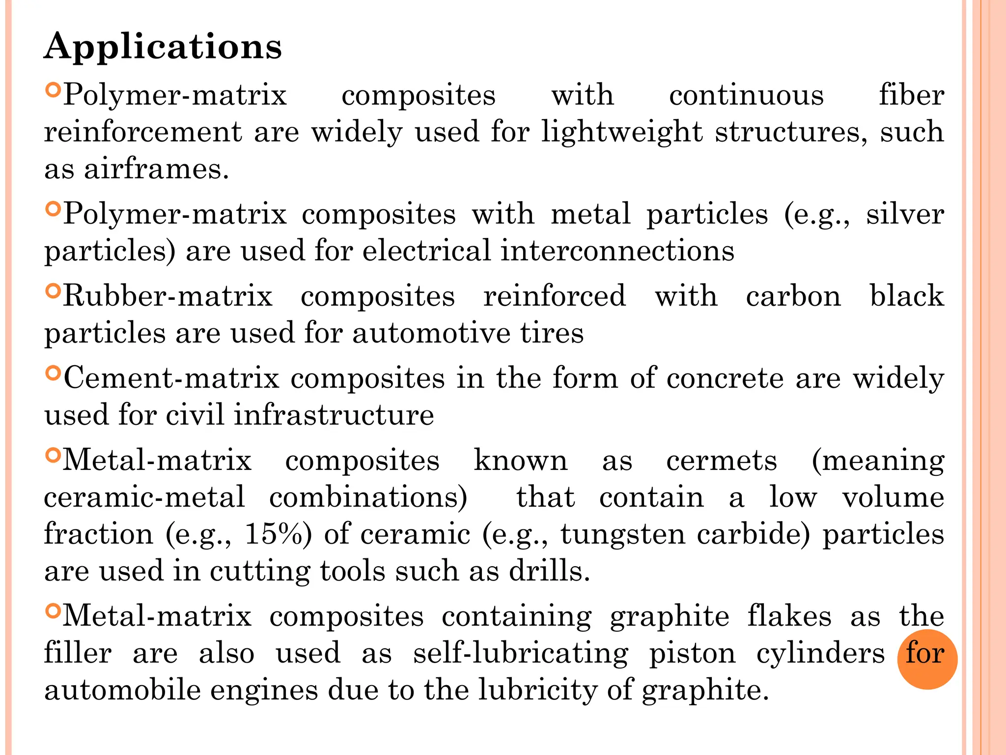 Applications
Polymer-matrix composites with continuous fiber
reinforcement are widely used for lightweight structures, such
as airframes.
Polymer-matrix composites with metal particles (e.g., silver
particles) are used for electrical interconnections
Rubber-matrix composites reinforced with carbon black
particles are used for automotive tires
Cement-matrix composites in the form of concrete are widely
used for civil infrastructure
Metal-matrix composites known as cermets (meaning
ceramic-metal combinations) that contain a low volume
fraction (e.g., 15%) of ceramic (e.g., tungsten carbide) particles
are used in cutting tools such as drills.
Metal-matrix composites containing graphite flakes as the
filler are also used as self-lubricating piston cylinders for
automobile engines due to the lubricity of graphite.
 