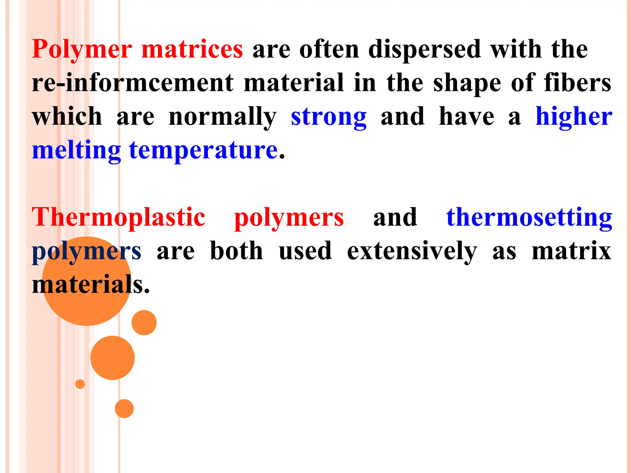 Polymer matrices are often dispersed with the
re-informcement material in the shape of fibers
which are normally strong and have a higher
melting temperature.
Thermoplastic polymers and thermosetting
polymers are both used extensively as matrix
materials.
 