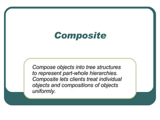 Composite Compose objects into tree structures to represent part-whole hierarchies. Composite lets clients treat individual objects and compositions of objects uniformly.  