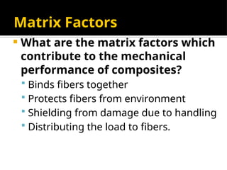 Matrix Factors
 What are the matrix factors which
contribute to the mechanical
performance of composites?
 Binds fibers together
 Protects fibers from environment
 Shielding from damage due to handling
 Distributing the load to fibers.
 