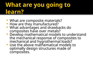 What are you going to
learn?
 What are composite materials?
 How are they manufactured?
 What advantages and drawbacks do
composites have over metals?
 Develop mathematical models to understand
the mechanical response of composites to
mechanical and hygrothermal loads?
 Use the above mathematical models to
optimally design structures made of
composites.
 